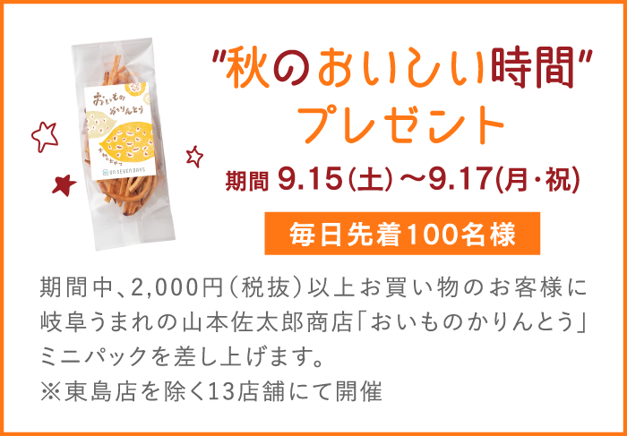 ”秋のおいしい時間”プレゼント 期間 9.15（土）～9.17（月・祝） 毎日先着100名様 期間中、2,000円（税抜）以上お買い物のお客様に岐阜うまれの山本佐太郎商店「おいものかりんとう」ミニパックを差し上げます。※東島店を除く13店舗にて開催