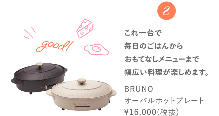 2 これ一台で毎日のごはんからおもてなしメニューまで幅広い料理が楽しめます。 BRUNOオーバルホットプレート ¥16,000(税抜)