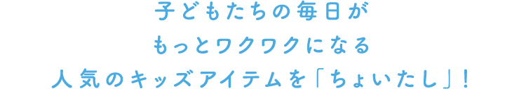 子どもたちの毎日がもっとワクワクになる、人気のキッズアイテムを「ちょいたし」！