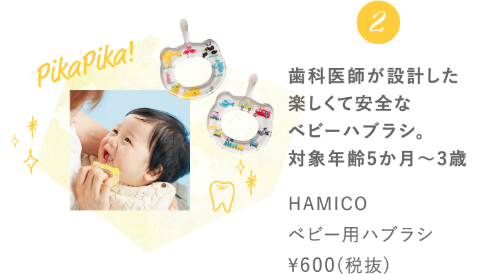 2 歯科医師が設計した楽しくて安全なベビーハブラシ。対象年齢5か月～3歳HAMICO ベビー用ハブラシ ¥600(税抜)
