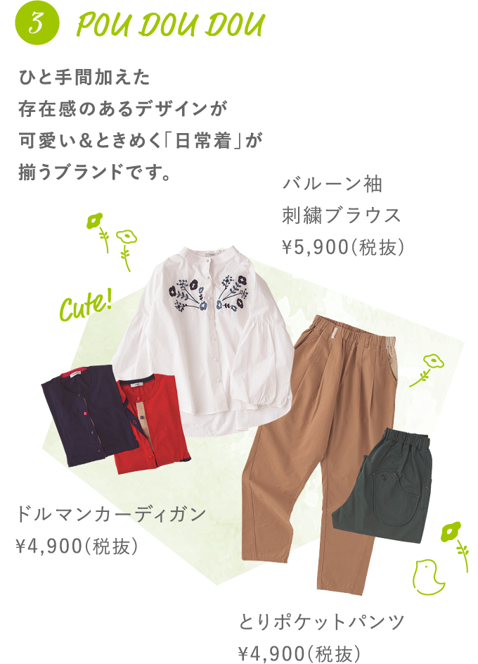 3 POU DOU DOU ひと手間加えた存在感のあるデザインが可愛い＆ときめく「日常着」が揃うブランドです。 ドルマンカーディガン ¥4,900(税抜) バルーン袖刺繍ブラウス ¥5,900(税抜) とりポケットパンツ ¥4,900(税抜)