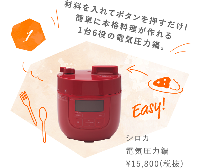 1 材料を入れてボタンを押すだけ!簡単に本格料理が作れる1台6役の電気圧力鍋。シロカ 電気圧力鍋 ¥15,800(税抜) 