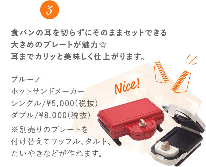 3 食パンの耳を切らずにそのままセットできる大きめのプレートが魅力☆耳までカリッと美味しく仕上がります。 ブルーノホットサンドメーカー シングル/¥5,000(税抜) ダブル/¥8,000(税抜) ※別売りのプレートを付け替えてワッフル、タルト、たいやきなどが作れます。