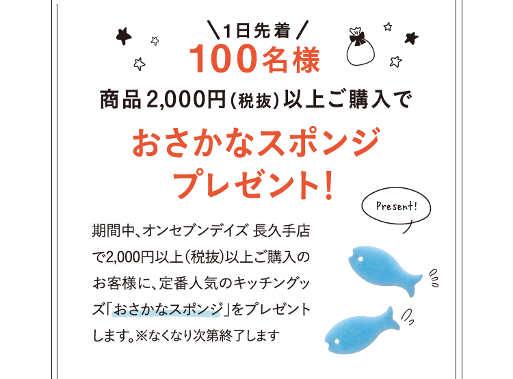 1日先着100名様 ¥2000(税抜)以上ご購入で商品2,000円（税抜）以上ご購入でおさかなスポンジプレゼント！ 期間中、オンセブンデイズ 長久手店で2,000円以上（税抜)以上ご購入のお客様に、定番人気のキッチングッズ「おさかなスポンジ」をプレゼントします。※なくなり次第終了します