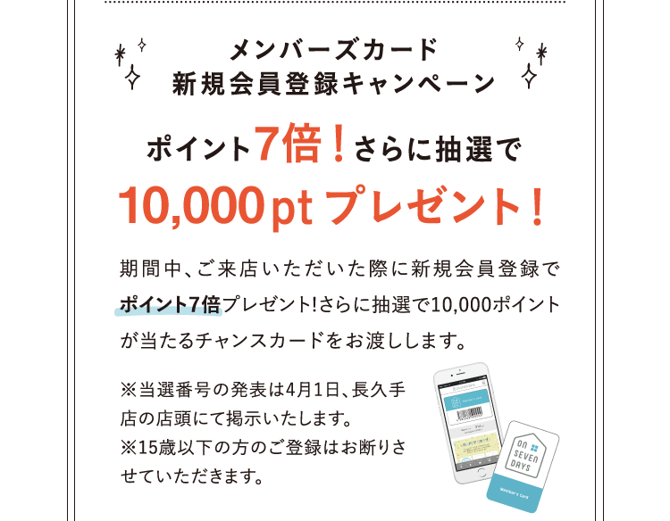 メンバーズカード 新規会員登録キャンペーン ポイント7倍！さらに抽選で10,000ptプレゼント！ 期間中、ご来店いただいた際に新規会員登録でポイント7倍プレゼント!さらに抽選で10,000ポイントが当たるチャンスカードをお渡しします。 ※当選番号の発表は4月1日、長久手店の店頭にて掲示いたします。※15歳以下の方のご登録はお断りさせていただきます。