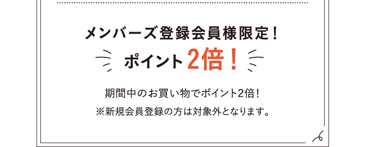 メンバーズ登録会員限定！ポイント2倍！期間中のお買い物でポイント2倍！※新規会員登録の方は対象外となります。
