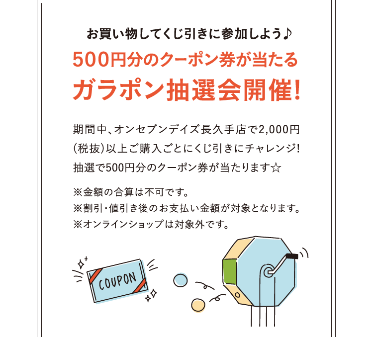 お買い物してくじ引きに参加しよう♪500円分のクーポン券が当たるガラポン抽選会開催! 期間中、オンセブンデイズ長久手店で2,000円(税抜)以上ご購入ごとにくじ引きにチャレンジ!抽選で500円分のクーポン券が当たります☆※金額の合算は不可です。※割引・値引き後のお支払い金額が対象となります。※オンラインショップは対象外です。