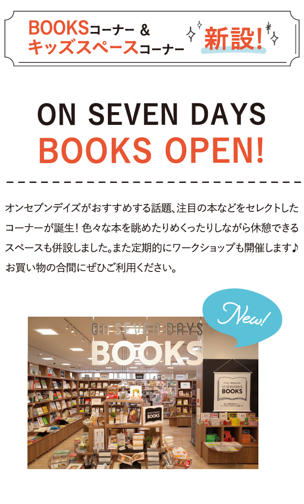 BOOKSコーナー&キッズスペースコーナー新設！ 10代も30代も50代も70代も。女性も男性も、外国の人も。年齢や性別、国籍かまわず楽しめる。そんな雑貨ショップは、きっと日本初。スタンダードだから、すべての人にやさしく、フレンドリーに開かれている。そこが、ありそうでなかった新鮮さ。オンセブンデイズの新しい雑貨文化を、日本のすみずみへ広げて