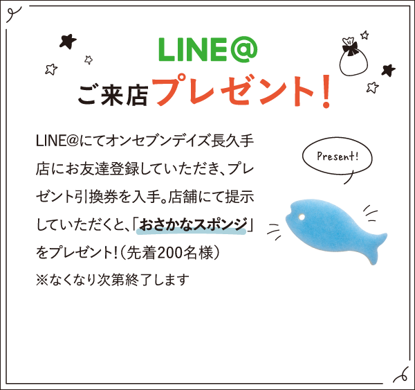 LINE＠ ご来場プレゼント！ LINE@にてオンセブンデイズ長久手店にお友達登録していただき、プレゼント引換券を入手。店舗にて提示していただくと、「おさかなスポンジ」をプレゼント！（先着200名）※なくなり次第終了